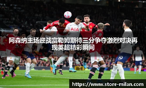 阿森纳主场迎战富勒姆期待三分争夺激烈对决再现英超精彩瞬间